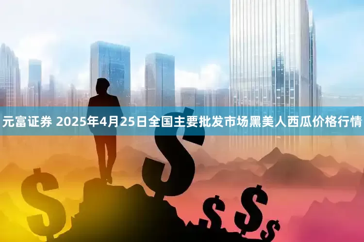 元富证券 2025年4月25日全国主要批发市场黑美人西瓜价格行情