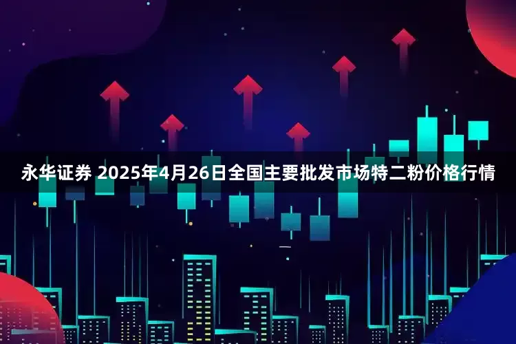 永华证券 2025年4月26日全国主要批发市场特二粉价格行情