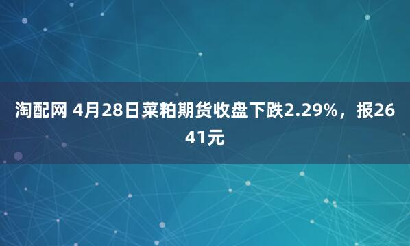 淘配网 4月28日菜粕期货收盘下跌2.29%，报2641元