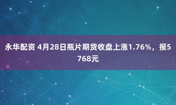 永华配资 4月28日瓶片期货收盘上涨1.76%，报5768元