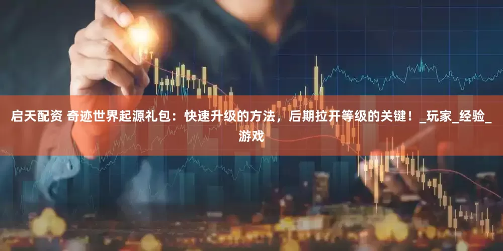 启天配资 奇迹世界起源礼包：快速升级的方法，后期拉开等级的关键！_玩家_经验_游戏