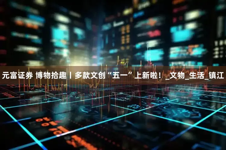 元富证券 博物拾趣丨多款文创“五一”上新啦！_文物_生活_镇江