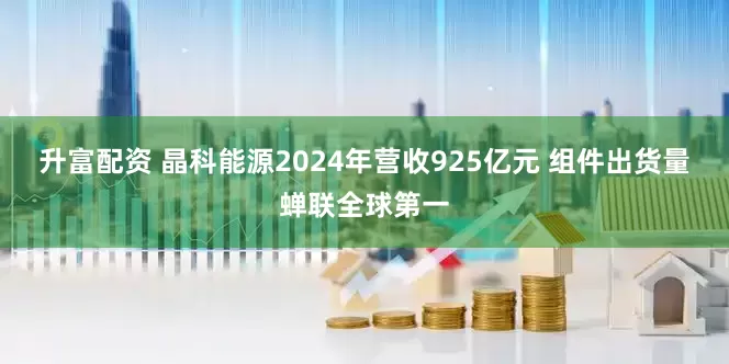 升富配资 晶科能源2024年营收925亿元 组件出货量蝉联全球第一