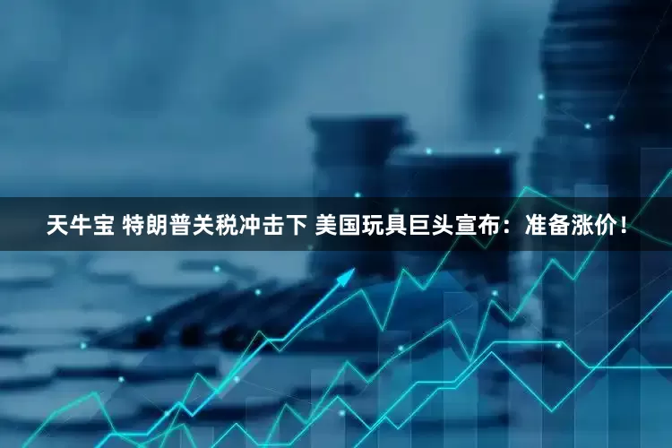 天牛宝 特朗普关税冲击下 美国玩具巨头宣布：准备涨价！