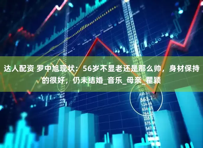 达人配资 罗中旭现状：56岁不显老还是那么帅，身材保持的很好，仍未结婚_音乐_母亲_瞿颖