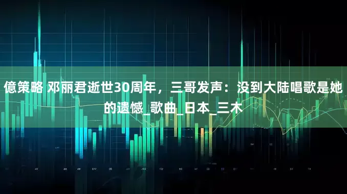 億策略 邓丽君逝世30周年，三哥发声：没到大陆唱歌是她的遗憾_歌曲_日本_三木