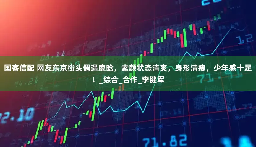 国客信配 网友东京街头偶遇鹿晗，素颜状态清爽，身形清瘦，少年感十足！_综合_合作_李健军