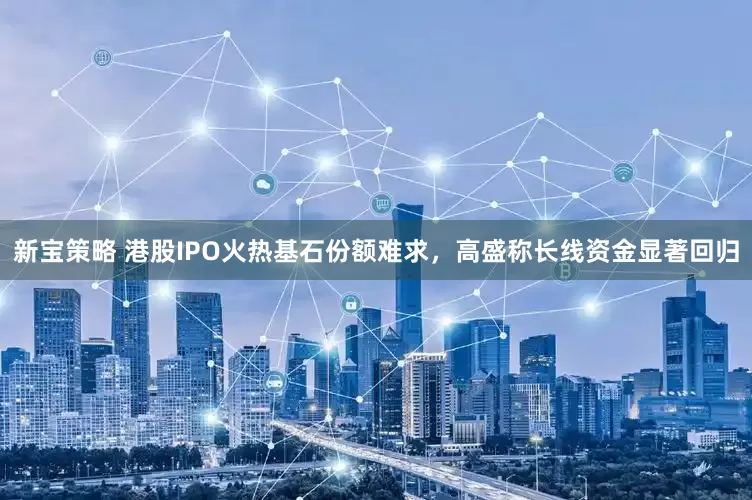 新宝策略 港股IPO火热基石份额难求，高盛称长线资金显著回归