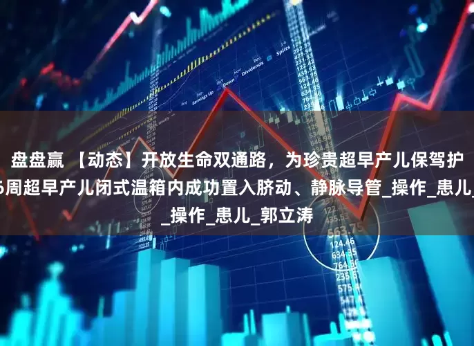 盘盘赢 【动态】开放生命双通路，为珍贵超早产儿保驾护航——26周超早产儿闭式温箱内成功置入脐动、静脉导管_操作_患儿_郭立涛