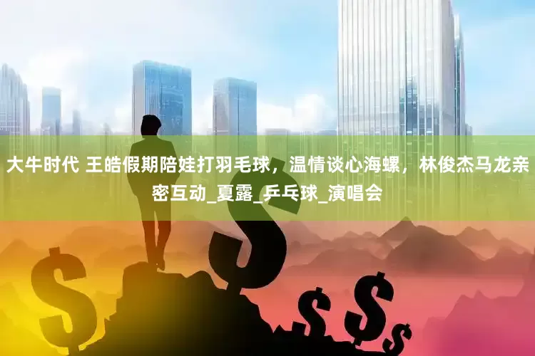 大牛时代 王皓假期陪娃打羽毛球，温情谈心海螺，林俊杰马龙亲密互动_夏露_乒乓球_演唱会