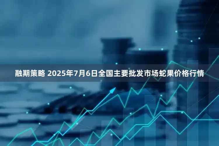 融期策略 2025年7月6日全国主要批发市场蛇果价格行情
