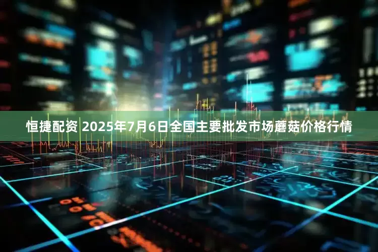 恒捷配资 2025年7月6日全国主要批发市场蘑菇价格行情