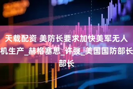 天载配资 美防长要求加快美军无人机生产_赫格塞思_许弢_美国国防部长