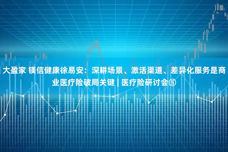 大盈家 镁信健康徐易安：深耕场景、激活渠道、差异化服务是商业医疗险破局关键 | 医疗险研讨会⑤