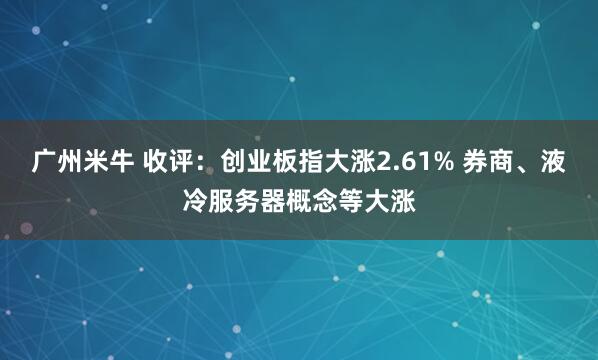 广州米牛 收评：创业板指大涨2.61% 券商、液冷服务器概念等大涨