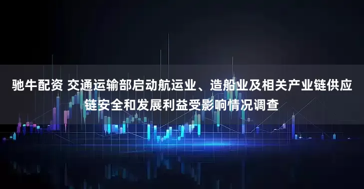 驰牛配资 交通运输部启动航运业、造船业及相关产业链供应链安全和发展利益受影响情况调查