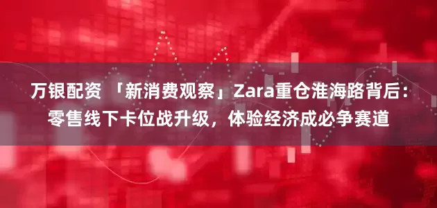 万银配资 「新消费观察」Zara重仓淮海路背后：零售线下卡位战升级，体验经济成必争赛道
