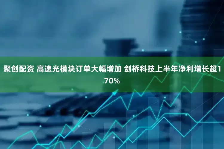 聚创配资 高速光模块订单大幅增加 剑桥科技上半年净利增长超170%